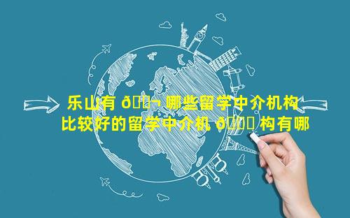 乐山有 🐬 哪些留学中介机构 比较好的留学中介机 🐒 构有哪些